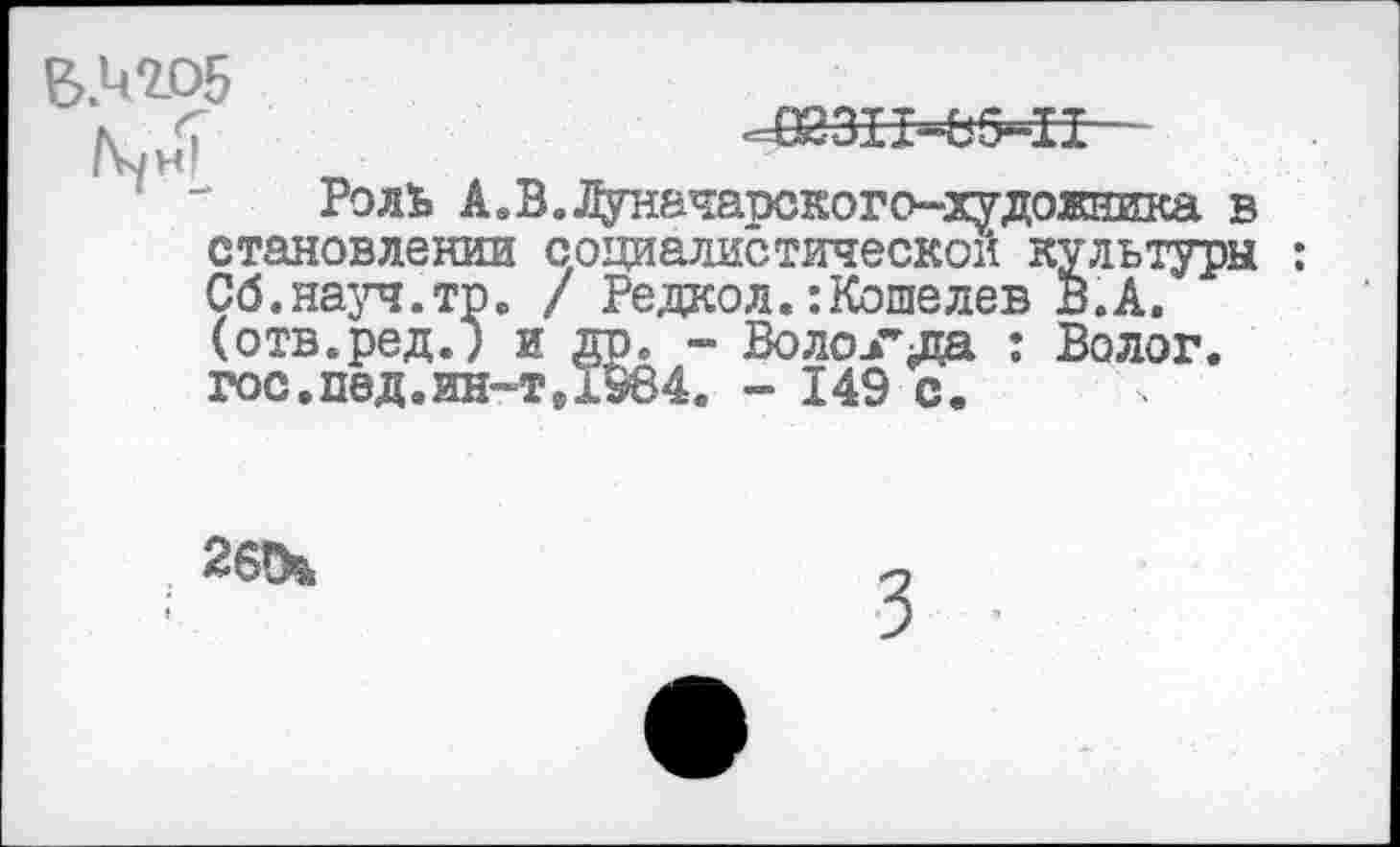 ﻿^311-85^
Роль А.В.Т^гначаоского-художника в становлении социалистической культуры : Сб.науч.тр. / Редкол.:Кошелев В.А. (отв.ред.) и др. - Вологда : Волог. гос.под.ин-т, 1984. - 149 с.
